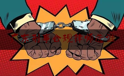 广东刑事合规律师选谁（广东知名刑事律师）