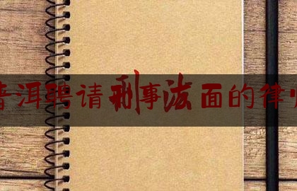 普洱聘请刑事方面的律师（云南普洱刑辩律师）