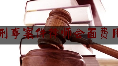 刑事案件律师会面费用（刑事案件律师分几次收费）