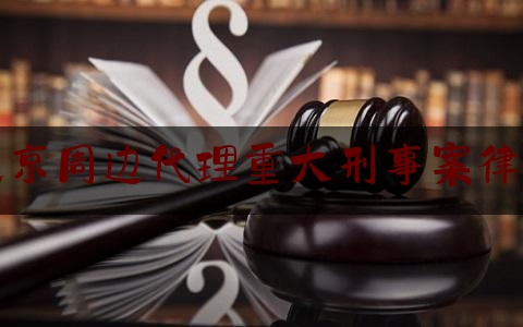 北京周边代理重大刑事案律师（北京打刑事案件排名十大律师）