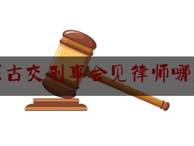 太原古交刑事会见律师哪里找（古交哪个律师有名）