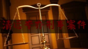 广东清远专办刑事案件律师（清远刑事律师微***咨询）
