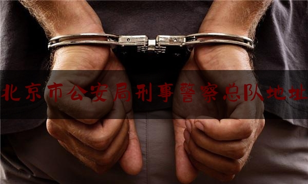 北京市公安局刑事警察总队地址（北京市公安局刑事警察总队地址在哪里）