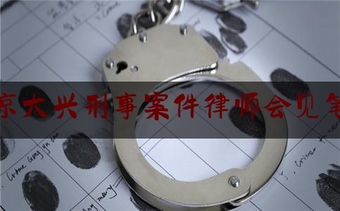 北京大兴刑事案件律师会见笔录（大兴刑事律师事务所）