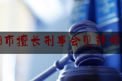 溧阳市擅长刑事会见律师推荐（溧阳刑事辩护律师排行）