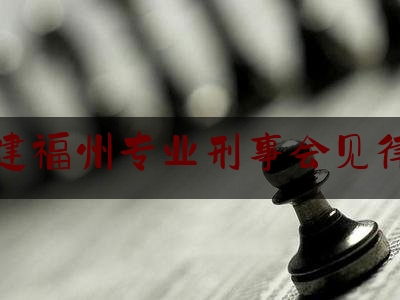 福建福州专业刑事会见律师（福州市刑事律师）