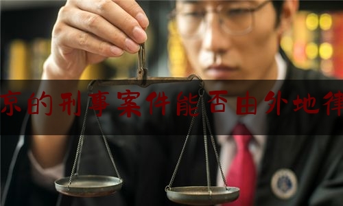 北京的刑事案件能否由外地律师（北京律师能跨省接案子吗）