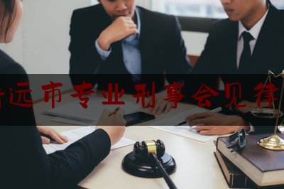 清远市专业刑事会见律师（清远刑事律师排名）