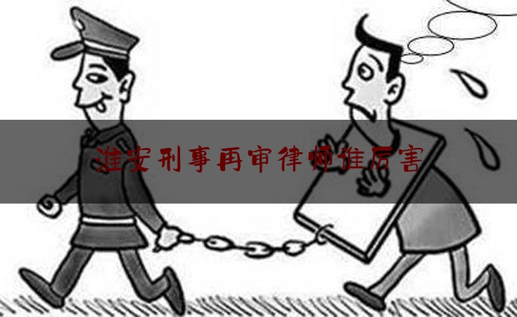 淮安刑事再审律师谁厉害（淮安刑辩律师）