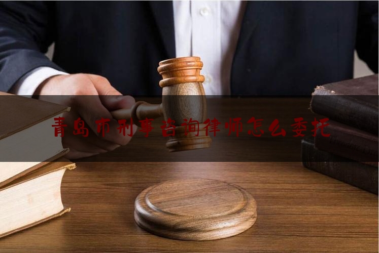 青岛市刑事咨询律师怎么委托（找青岛刑事律师）