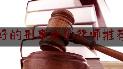 权威干货速递:好的刑事会见律师推荐,辩护刑事律师网