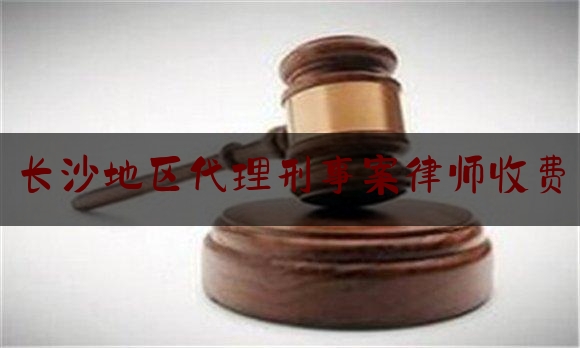 长沙地区代理刑事案律师收费（长沙地区代理刑事案律师收费多少钱）