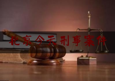 北京今天刑事案件（北京昨天发生的重大刑事案件）