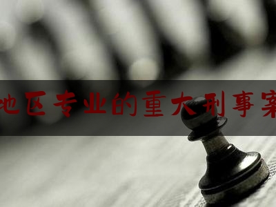 重庆地区专业的重大刑事案律师（重庆十大刑事辩护律师）