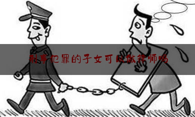 一起来了解一下刑事犯罪的子女可以做律师吗,留下案底对子孙的影响