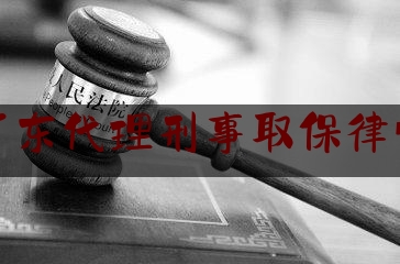 广东代理刑事取保律师（广东代理刑事取保律师费多少钱）