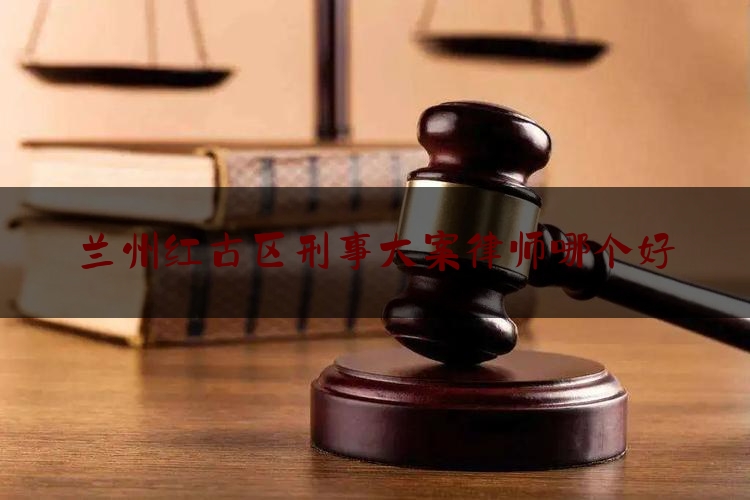 兰州红古区刑事大案律师哪个好（兰州刑事案件律所）