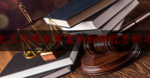 北京律师刑事案件如何收费标准（北京刑事律师收费价格）
