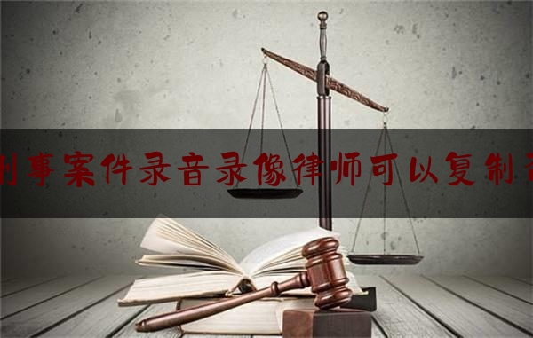 刑事案件录音录像律师可以复制否