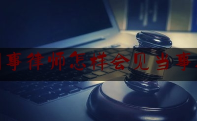 刑事律师怎样会见当事人（刑辩律师会见当事人）