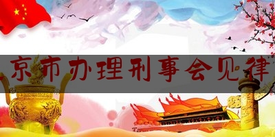 北京市办理刑事会见律师（北京市办理刑事会见律师电话）