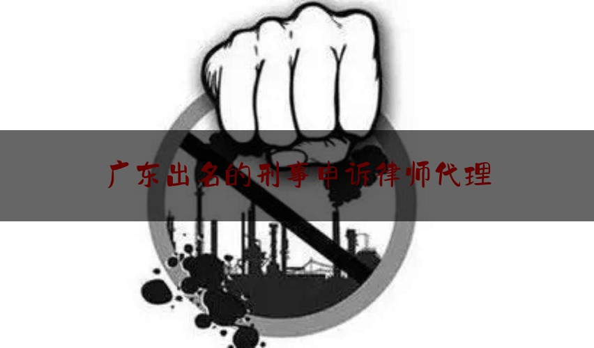 广东出名的刑事申诉律师代理（广东律师刑事收费标准）