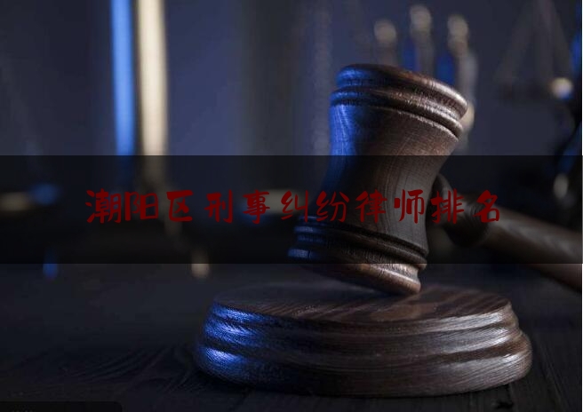 潮阳区刑事纠纷律师排名（潮阳哪个律师出名）