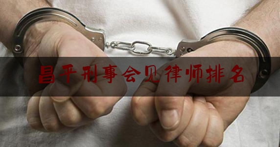 昌平刑事会见律师排名（昌平刑事律师所咨询）