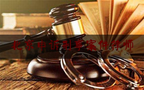 北京申诉刑事案件律师（北京申诉案件哪家律师专业）