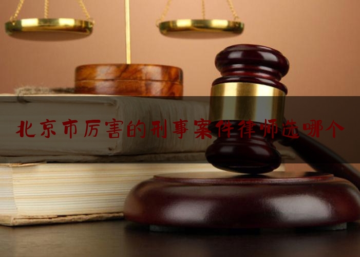 北京市厉害的刑事案件律师选哪个（北京知名的刑事案律师）