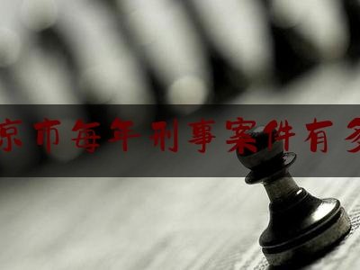北京市每年刑事案件有多少（北京2021年刑事案件）