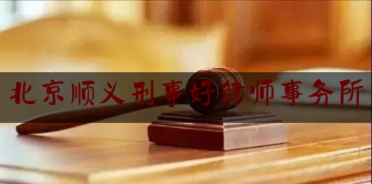 北京顺义刑事好律师事务所（顺义区律师事务所排名前十）
