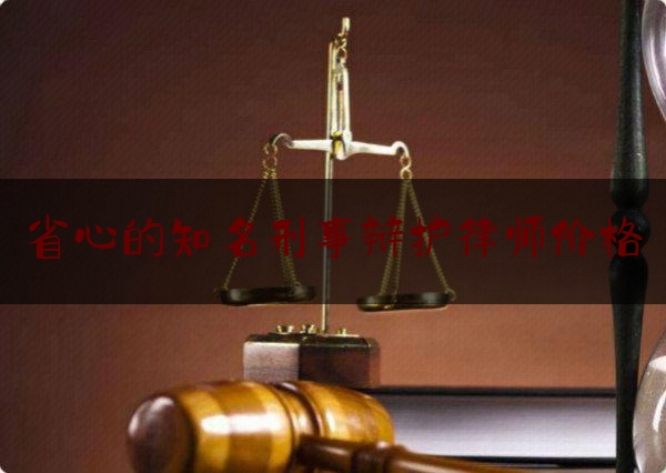 省心的知名刑事辩护律师价格（厉害的刑事辩护律师）