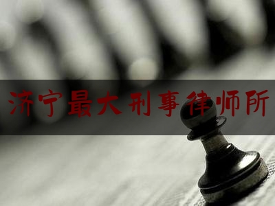 济宁最大刑事律师所（济宁最大刑事律师所是哪个）