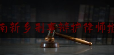 河南新乡刑事辩护律师推荐（新乡刑事案件有名律师）