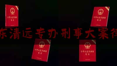 广东清远专办刑事大案律师（清远刑事案件律师）