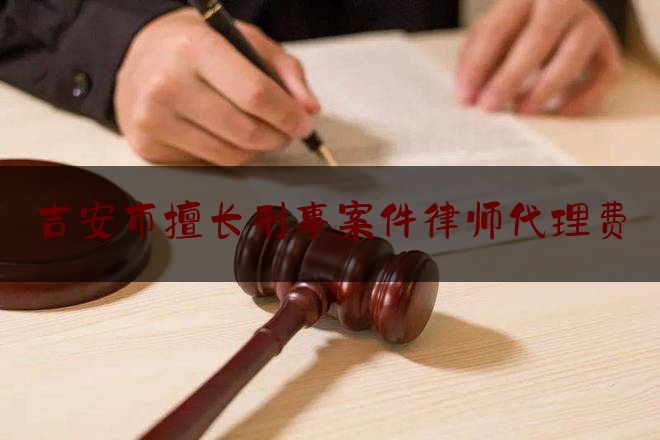 吉安市擅长刑事案件律师代理费（吉安市擅长刑事案件律师代理费多少钱）