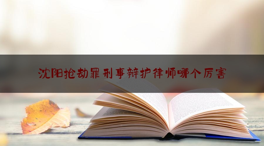 今日专业头条:沈阳抢劫罪刑事辩护律师哪个厉害,沈阳十大刑事律师排名