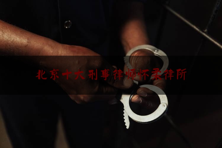 北京十大刑事律师怀柔律所（北京 著名刑事律师所）