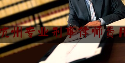 杭州专业刑事律师费用（杭州专业刑事律师费用多少钱）