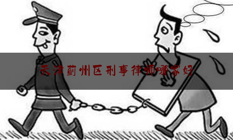 天津蓟州区刑事律师哪家好（蓟州律师事务所排行榜）