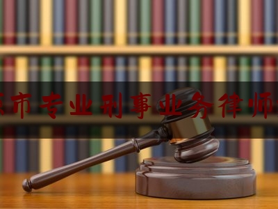 河源市专业刑事业务律师推荐（河源刑事律师电话号码）