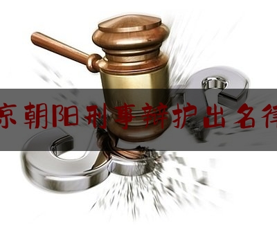 北京朝阳刑事辩护出名律师（北京朝阳刑事辩护出名律师名单）