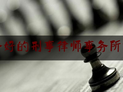 服务好的刑事律师事务所排名（比较厉害的刑事律师事务所有哪些?）