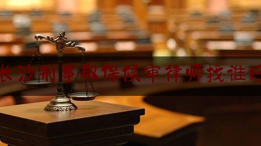 长沙刑事取保候审律师找谁好（刑事案件取保候审律师）