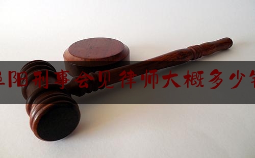 阜阳刑事会见律师大概多少钱（阜阳刑事会见律师大概多少钱一次）