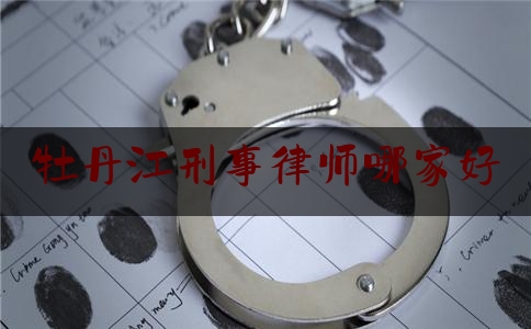 牡丹江刑事律师哪家好（牡丹江刑事律师哪家好点）