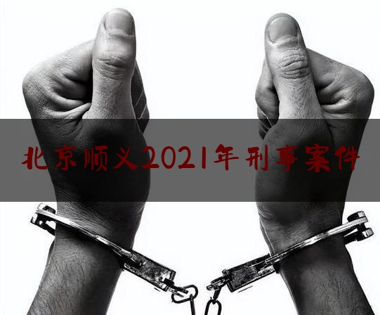 北京顺义2021年刑事案件（北京顺义2021年刑事案件有多少）