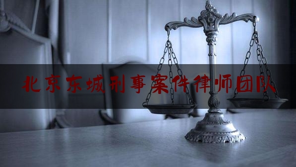 北京东城刑事案件律师团队（东城区刑事案件律师价格）