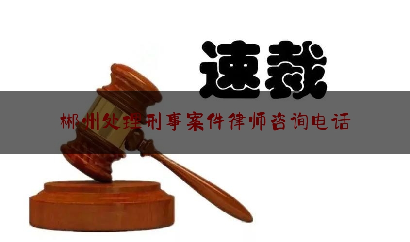 「普及一下」郴州处理刑事案件律师咨询电话,郴州负责刑事案件的律师事务所有哪些